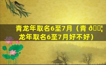 青龙年取名6至7月（青 🐦 龙年取名6至7月好不好）